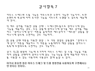 검사항목 7
마우스 드래그와 드롭 기능은 마우스로만 구현이 가능한 기능이다 . 또한
콘텐츠의 특성에 따라 유사한 기능을 키보드로 수행할 수 있도록 제공해
야 한다 .
1) 체크 상자를 이용한 상품 선택 : 드래그앤드롭으로 장바구니에 담는
기능을 제공하는 경우 , 모든 상품에 장바구니에 담기용 체크 상자를 제공
하고 ' 장바구니에 담기 ' 버튼을 클릭하면 체크상자가 ' 체크된 ' 상품을 장
바구니에 담도록 구현하는 것도 가능하다 .
2) 상품 선택 버튼을 이용한 방법 : 또 다른 방법은 상품별로 ' 장바구니
에 담기 ' 버튼을 제공하고 이 버튼을 누를때마다 해당 상품을 장바구니
목록에 포함되도록 구현하는 것도 가능하다 .
상기 1), 2) 방법의 기능에 추가하여 마우스 드래그 및 드롭 기능을 이용
하여 상품을 선택하여 장바구니에 담는 기능기능을 함께 제공하면 마우스
를 사용할 수 있는 사용자의 사용성도 함께 높일 수 있다 .
여기서 중요한 점은 마우스 드래그 및 드롭 방법만을 사용하도록 구현해서는
안 된다는 것이다 .
39
 