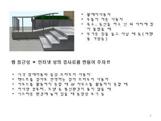 • 휠체어사용자
• 무릎이 아픈 사용자
• 축구 , 등산을 하고 난 뒤 다리에 힘
이 풀렸을 때
• 무거운 짐을 들고 다닐 때 등 ( 여행
용 가방등 )
웹 접근성 = 인터넷 상의 경사로를 만들어 주자 !!
• 시각 장애자용의 음성 브라우저 사용자
• 텍스트를 점자로 번역하는 점자 브라우저 사용자
• 키보드를 활용하지 못할 때 or 마우스를 활용하지 못할 때
• 저사양 컴퓨터 , 모뎀 등 통신환경이 좋지 않을 때
• 시끄러운 환경에 놓여 있을 때 동영상 보기 등
4
 