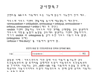 검사항목 7
컨텐츠를 tab 으로 이동해서 모든 기능에 접근이 가능한지 먼저 체크 .
마우스와 키보드 이벤트 핸들러를 동시에 제공했는지 체크한다 .
-onmousedown = onkeydown, onmouseup = onkeyup, onmouseover =
onfocus, onmouseout = onblur ( 체크 후 판단 )
-onclick 이벤트 핸들러는 키보드로 어떤 객체를 선택했을 경우 발생하며
마우스의 버튼을 눌렀다 놓았을 경우에도 발생하는 이벤트 핸들러이다 .
여기서 onclick 과 onkeypress 를 같이 주면 키보드 사용시 오류 발생 .
(onkeypress 삭제 )
-onfocus = “this.blur();” 를 사용하지 않아야 함 .
잘못된 사례 : 키보드만으로 이전 입력 서식 이동이 불가능한 경우
주민등록번호의 앞 6 자리를 입력하면 초점이 자동적으로 주민등록번호
뒷 7 자리로 이동하는 경우 , shift + tab 키를 이용하여 초점을 첫 번째 입
력상자로 이동시키더라도 초점이 자동적으로 두 번째 입력 상자로 이동하40
 
