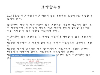 검사항목 9
2.2.1 ( 응답 시간 조절 ) 시간 제한이 있는 콘텐츠는 응답시간을 조절할 수
있어야 한다 .
웹 콘텐츠 제작 시 시간 제한이 있는 콘텐츠는 가급적 제공하지 않는 것
이 바람직하며 , 보안 등의 사유로 시간 제한이 반드시 필요할 경우에는
이를 회피할 수 있는 수단을 제공해야 한다 .
시간제한이 있는 콘텐츠는 그 변화를 사용자가 제어할 수 없는 콘텐츠이
다 .
•일정한 시간마다 그 내용의 일부 또는 전체가 자동적으로 갱신되는 콘텐
츠
•일정한 시간이 경과하면 다른 웹 페이지로 이동하도록 구성된 콘텐츠
•사용자가 제어하지 않아도 자동적으로 스크롤되는 콘텐츠
•일정시간 후 사라지거나 접근이 차단되는 콘텐츠 등이 시간제한이 있는
콘텐츠이다 .
44
 