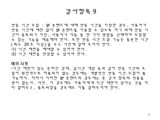 검사항목 9
반응 시간 조절 : 웹 콘텐츠에 대해 반응 시간을 지정한 경우 , 사용자가
반응 시간에 제한 없이 웹 콘텐츠를 이용할 수 있도록 하기 위해 반응 시
간이 종료되기 이전 , 사용자가 다음 중 한 가지 방법을 선택하여 조절할
수 있는 기능을 제공해야 한다 . 또한 반응 시간 조절 기능은 충분한 시간
( 최소 20 초 이상 ) 을 두고 사전에 알려 주어야 한다 .
-1) 시간 제한을 해제할 수 있어야 한다 .
-2) 시간 제한을 연장할 수 있어야 한다 .
예외 사항
-시간 제한이 있는 온라인 경매 , 실시간 게임 등과 같이 반응 시간의 조
절이 원천적으로 허용되지 않는 경우에는 개별적인 반응 시간 조절이 불
가능하다 . 따라서 이러한 웹 콘텐츠의 경우에는 본 검사 항목의 적용을
받지 않는다 . 다만 , 이 경우에도 사용자에게 시간 제한이 있다는 것을 미
리 알려주고 , 종료되었을 경우에도 이를 알려주어야 한다 .
45
 