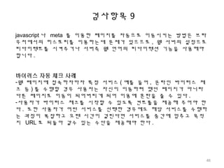 검사항목 9
javascript 나 meta 를 이용한 페이지를 자동으로 이동시키는 방법은 브라
우저에서의 히스토리를 이용하는데 문제가 있으므로 , 웹 서버의 설정으로
리다이렉트를 시켜주거나 서버측 웹 언어의 리다이렉션 기능을 사용해야
합니다 .
바이러스 자동 체크 사례
-웹 페이지에 접속하자마자 특정 서비스 ( 예를 들어 , 온라인 바이러스 체
크 등 ) 를 수행할 경우 사용자는 자신이 이동하려 했던 페이지가 아니라
다른 페이지로 이동이 되어버리게 되어 이용에 혼란을 줄 수 있다 .
-사용자가 바이러스 체크를 시작할 수 있도록 컨트롤을 제공해 주어야 한
다 . 또한 사용자가 어떤 서비스를 선택한 경우에도 해당 서비스를 수행하
는 과정이 복잡하고 오랜 시간이 걸린다면 서비스를 중간에 멈추고 목적
지 URL 로 되돌아 갈수 있는 수단을 제공해야 한다 .
46
 