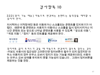 검사항목 10
2.2.2 ( 정지 기능 제공 ) 자동으로 변경되는 콘텐츠는 움직임을 제어할 수
있어야 한다 .
저시력자나 지적장애인 등은 이동하거나 스크롤되는 콘텐츠를 인지하기가 어
렵다 . 때문에 웹 콘텐츠는 사용자가 이동이나 스크롤을 일시 정지시키거나 지
나간 콘텐츠 또는 앞으로 나타날 콘텐츠를 사용할 수 있도록 " 앞으로 이동 ",
" 뒤로 이동 ", " 정지 " 등의 컨트롤을 제공해야 한다 .
정지버튼 없이 포커스가 갔을 때 자동으로 변경되지 않도록 멈추는 경우
-키보드 사용시의 접근성만 고려한다면 정지버튼이 필수가 되지 않겠지만 마
우스 이용자의 경우 마우스 오버시 정지가 되는 기능을 제공하더라도 사용자
는 마우스 오버 상태를 유지하지 못할 가능성이 있습니다 . 그래서 정지버튼을
제공하는 것을 권장 .
47
 