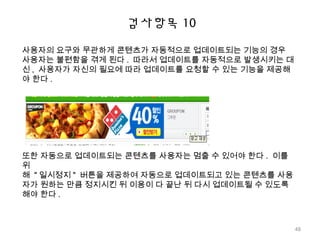 검사항목 10
사용자의 요구와 무관하게 콘텐츠가 자동적으로 업데이트되는 기능의 경우
사용자는 불편함을 겪게 된다 . 따라서 업데이트를 자동적으로 발생시키는 대
신 , 사용자가 자신의 필요에 따라 업데이트를 요청할 수 있는 기능을 제공해
야 한다 .
또한 자동으로 업데이트되는 콘텐츠를 사용자는 멈출 수 있어야 한다 . 이를
위
해 " 일시정지 " 버튼을 제공하여 자동으로 업데이트되고 있는 콘텐츠를 사용
자가 원하는 만큼 정지시킨 뒤 이용이 다 끝난 뒤 다시 업데이트될 수 있도록
해야 한다 .
48
 