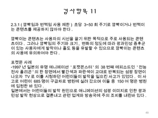검사항목 11
2.3.1 ( 깜빡임과 번쩍임 사용 제한 ) 초당 3~50 회 주기로 깜빡이거나 번쩍이
는 콘텐츠를 제공하지 않아야 한다 .
깜빡이는 콘텐츠는 사용자의 시선을 끌기 위한 목적으로 주로 사용되는 콘텐
츠이다 . 그러나 깜빡임의 주기와 크기 , 변화의 정도에 따라 광과민성 증후군
이 있는 사용자에게 발작이나 졸도 등을 유발할 수 있으므로 깜빡이는 콘텐츠
의 사용에 유의하여야 한다 .
포켓몬 사례
-1997 년 일본의 유명 애니메이션 ' 포켓몬스터 ' 의 38 번째 에피소드인 ' 전능
전사 폴리곤 ' 의 한 장면에서 빨간색과 파란색이 교대로 반복되는 섬광 장면이
나오자 TV 로 이를 시청하던 어린이들이 발작을 일으킨 사고가 있었다 . 이 사
고로 어린이 685 명이 구급차로 병원에 실려 갔으며 이들 중 150 여 명은 병원
에 입원한 바 있다 .
일본에서는 어린이들의 발작 원인으로 애니메이션의 섬광 이미지로 인한 광과
민성 발작 현상으로 결론내고 관련 업계와 방송국에 주의 조치를 내린바 있다 .
49
 