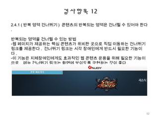 검사항목 12
2.4.1 ( 반복 영역 건너뛰기 ) 콘텐츠의 반복되는 영역은 건너뛸 수 있어야 한다
.
반복되는 영역을 건너뛸 수 있는 방법
-웹 페이지가 제공하는 핵심 콘텐츠가 위치한 곳으로 직접 이동하는 건너뛰기
링크를 제공한다 . 건너뛰기 링크는 시각 장애인에게 반드시 필요한 기능이
다 .
-이 기능은 지체장애인에게도 효과적인 웹 콘텐츠 운용을 위해 필요한 기능이
므로 , 메뉴 건너뛰기 링크는 화면에 보이도록 구현하는 것이 좋다 .
52
 