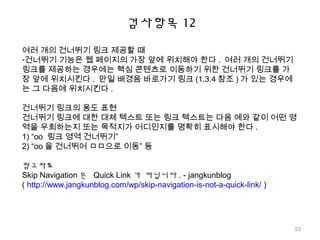 검사항목 12
여러 개의 건너뛰기 링크 제공할 때
-건너뛰기 기능은 웹 페이지의 가장 앞에 위치해야 한다 . 여러 개의 건너뛰기
링크를 제공하는 경우에는 핵심 콘텐츠로 이동하기 위한 건너뛰기 링크를 가
장 앞에 위치시킨다 . 만일 배경음 바로가기 링크 (1.3.4 참조 ) 가 있는 경우에
는 그 다음에 위치시킨다 .
건너뛰기 링크의 용도 표현
건너뛰기 링크에 대한 대체 텍스트 또는 링크 텍스트는 다음 예와 같이 어떤 영
역을 우회하는지 또는 목적지가 어디인지를 명확히 표시해야 한다 .
1) “oo 링크 영역 건너뛰기”
2) “oo 을 건너뛰어 ㅁㅁ으로 이동” 등
참고자료
Skip Navigation 은 Quick Link 가 아닙니다 . - jangkunblog
( http://www.jangkunblog.com/wp/skip-navigation-is-not-a-quick-link/ )
53
 