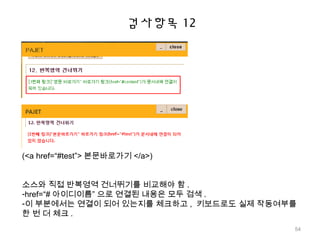 검사항목 12
(<a href=“#test”> 본문바로가기 </a>)
소스와 직접 반복영역 건너뛰기를 비교해야 함 .
-href=“# 아이디이름” 으로 연결된 내용은 모두 검색 .
-이 부분에서는 연결이 되어 있는지를 체크하고 , 키보드로도 실제 작동여부를
한 번 더 체크 .
54
 