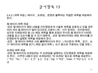 검사항목 13
2.4.2 ( 제목 제공 ) 페이지 , 프레임 , 콘텐츠 블록에는 적절한 제목을 제공해야
한다 .
웹 페이지 제목 제공
-모든 웹 페이지가 해당 내용을 간단명료하게 기술한 제목을 포함하고 있을 경우
여러 개의 웹 페이지가 열려 있더라도 사용자 ( 예 : 시각 장애인 , 인지장애인 ,
심각한 지체장애인 등 ) 는 해당 제목을 통해 초점이 주어진 웹 페이지가 어떠한
내용을 담고 있는지를 알 수 있기 때문에 , 모든 웹 페이지에는 해당 페이지를 간
단명료하게 설명한 제목을 제공해야 한다 .
-또한 , 웹 페이지 제목은 서로 배타적이어야 한다 . ( 게시판의 ‘목록 , 읽기 , 쓰
기’ 페이지의 제목을 읽기 ( 해당 글의 제목 ), 쓰기 등으로 구분하는 것을 권장 )
프레임 제목 제공
-모든 웹 페이지의 프레임에는 각 프레임을 설명하는 간단명료한 제목을 제공해
야 한다 . 아무런 내용이 없는 프레임에는 “빈 프레임” 등으로 제목을 제공한다 .
-“ 메인 메뉴” , “ 참고 문헌” 등은 적절 , “top 프레임” , “main 프레임”등은 부적
절
55
 