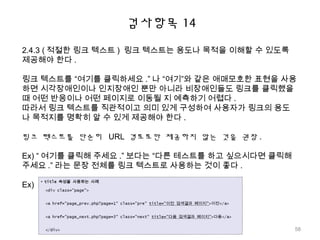 검사항목 14
2.4.3 ( 적절한 링크 텍스트 ) 링크 텍스트는 용도나 목적을 이해할 수 있도록
제공해야 한다 .
링크 텍스트를 “여기를 클릭하세요 .” 나 “여기”와 같은 애매모호한 표현을 사용
하면 시각장애인이나 인지장애인 뿐만 아니라 비장애인들도 링크를 클릭했을
때 어떤 반응이나 어떤 페이지로 이동될 지 예측하기 어렵다 .
따라서 링크 텍스트를 직관적이고 의미 있게 구성하여 사용자가 링크의 용도
나 목적지를 명확히 알 수 있게 제공해야 한다 .
링크 텍스트를 단순히 URL 경로로만 제공하지 않는 것을 권장 .
Ex) “ 여기를 클릭해 주세요 .” 보다는 “다른 테스트를 하고 싶으시다면 클릭해
주세요 .” 라는 문장 전체를 링크 텍스트로 사용하는 것이 좋다 .
Ex)
58
 