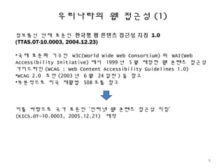 우리나라의 웹 접근성 (1)
정보통신 단체 표준인 한국형 웹 콘텐츠 접근성 지침 1.0
(TTAS.OT-10.0003, 2004.12.23)
•국제 표준화 기구인 W3C(World Wide Web Consortium) 의 WAI(Web
Accessibility Initiative) 에서 1999 년 5 월 제정한 웹 콘텐츠 접근성
가이드라인 (WCAG : Web Content Accessibility Guidelines 1.0)
•WCAG 2.0 초안 (2003 년 6 월 24 일판 ) 을 참고
•부분적으로 미국 재활법 508 조를 참고
이를 바탕으로 국가 표준인 ‘인터넷 웹 콘텐츠 접근성 지침’
(KICS.OT-10.0003, 2005.12.21) 제작
6
 