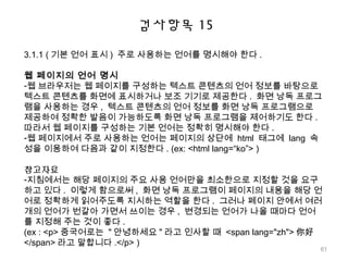 검사항목 15
3.1.1 ( 기본 언어 표시 ) 주로 사용하는 언어를 명시해야 한다 .
웹 페이지의 언어 명시
-웹 브라우저는 웹 페이지를 구성하는 텍스트 콘텐츠의 언어 정보를 바탕으로
텍스트 콘텐츠를 화면에 표시하거나 보조 기기로 제공한다 . 화면 낭독 프로그
램을 사용하는 경우 , 텍스트 콘텐츠의 언어 정보를 화면 낭독 프로그램으로
제공하여 정확한 발음이 가능하도록 화면 낭독 프로그램을 제어하기도 한다 .
따라서 웹 페이지를 구성하는 기본 언어는 정확히 명시해야 한다 .
-웹 페이지에서 주로 사용하는 언어는 페이지의 상단에 html 태그에 lang 속
성을 이용하여 다음과 같이 지정한다 . (ex: <html lang=“ko”> )
참고자료
-지침에서는 해당 페이지의 주요 사용 언어만을 최소한으로 지정할 것을 요구
하고 있다 . 이렇게 함으로써 , 화면 낭독 프로그램이 페이지의 내용을 해당 언
어로 정확하게 읽어주도록 지시하는 역할을 한다 . 그러나 페이지 안에서 여러
개의 언어가 번갈아 가면서 쓰이는 경우 , 변경되는 언어가 나올 때마다 언어
를 지정해 주는 것이 좋다 .
(ex : <p> 중국어로는 " 안녕하세요 " 라고 인사할 때 <span lang="zh"> 你好
</span> 라고 말합니다 .</p> )
61
 