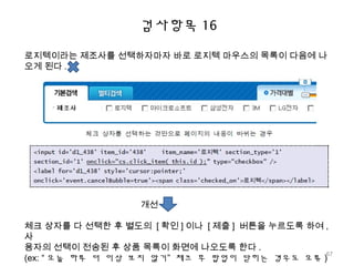검사항목 16
로지텍이라는 제조사를 선택하자마자 바로 로지텍 마우스의 목록이 다음에 나
오게 된다 .
개선
체크 상자를 다 선택한 후 별도의 [ 확인 ] 이나 [ 제출 ] 버튼을 누르도록 하여 ,
사
용자의 선택이 전송된 후 상품 목록이 화면에 나오도록 한다 .
(ex: “ 오늘 하루 더 이상 보지 않기” 체크 후 팝업이 닫히는 경우도 오류 )
67
 