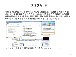 국내 웹 페이지들에서는 한시적인 사안을 홍보하거나 전달할 때 사용자가 원
하지 않는 팝업 창을 많이 사용한다 . 그러나 예측되지 않은 팝업은 사용자를
혼란스럽게 할 뿐만 아니라 시각장애인 , 인지 능력이 떨어지는 사람 , 운동 능
력이 떨어지는 사람들에게 웹 탐색을 어렵게 만드는 요인이 된다 .
개선방법 : 사용자가 원하지 않는 팝업 창은 제공하지 않아야 한다 .
검사항목 16
69
 