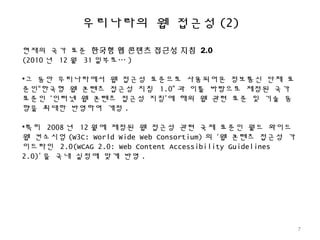 우리나라의 웹 접근성 (2)
현재의 국가 표준 한국형 웹 콘텐츠 접근성 지침 2.0
(2010 년 12 월 31 일부로… )
•그 동안 우리나라에서 웹 접근성 표준으로 사용되어온 정보통신 단체 표
준인“한국형 웹 콘텐츠 접근성 지침 1.0” 과 이를 바탕으로 제정된 국가
표준인 ‘인터넷 웹 콘텐츠 접근성 지침’에 해외 웹 관련 표준 및 기술 동
향을 최대한 반영하여 개정 .
•특히 2008 년 12 월에 제정된 웹 접근성 관련 국제 표준인 월드 와이드
웹 컨소시엄 (W3C: World Wide Web Consortium) 의 ‘웹 콘텐츠 접근성 가
이드라인 2.0(WCAG 2.0: Web Content Accessibility Guidelines
2.0)’ 을 국내 실정에 맞게 반영 .
7
 