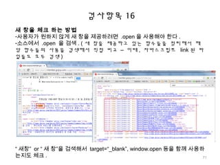 검사항목 16
새 창을 체크 하는 방법
-사용자가 원하지 않게 새 창을 제공하려면 .open 을 사용해야 한다 .
-소스에서 .open 을 검색 . ( 새 창을 제공하고 있는 함수들을 정리해서 해
당 함수들의 사용을 검색해서 직접 비교 – 이때 , 자바스크립트 link 된 파
일들도 모두 검색 )
“ 새창” or “ 새 창”을 검색해서 target=“_blank”, window.open 등을 함께 사용하
는지도 체크 . 71
 