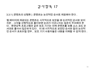 검사항목 17
3.3.1 ( 콘텐츠의 선형화 ) 콘텐츠는 논리적인 순서로 제공해야 한다 .
웹 페이지에 제공되는 콘텐츠는 시각적으로 보았을 때 논리적인 순서로 보이
지만 , 그것을 선형적으로 풀어보면 논리가 어긋나지는 않은지 주의해야 한
다 . 화면낭독 프로그램과 같은 보조 기기는 전체 콘텐츠를 보통 소스 코드 순
서대로 풀어서 접근하게 딘다 . 이 때 시각적으로 보였던 순서와 달리 논리적
인 순서가 흐트러질 경우 , 보조 기기 사용자들은 내용을 이해할 수 없게 된다 .
72
 