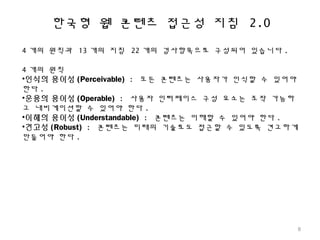 한국형 웹 콘텐츠 접근성 지침 2.0
4 개의 원칙과 13 개의 지침 22 개의 검사항목으로 구성되어 있습니다 .
4 개의 원칙
•인식의 용이성 (Perceivable) : 모든 콘텐츠는 사용자가 인식할 수 있어야
한다 .
•운용의 용이성 (Operable) : 사용자 인터페이스 구성 요소는 조작 가능하
고 내비게이션할 수 있어야 한다 .
•이해의 용이성 (Understandable) : 콘텐츠는 이해할 수 있어야 한다 .
•견고성 (Robust) : 콘텐츠는 미래의 기술로도 접근할 수 있도록 견고하게
만들어야 한다 .
8
 
