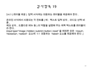검사항목 19
3.4.1 ( 레이블 제공 ) 입력 서식에는 대응하는 레이블을 제공해야 한다 .
온라인 서식에서 사용되는 각 컨트롤 ( 예 : 텍스트 입력 상자 , 라디오 선택 버
튼 ,
체크 상자 , 드롭다운 메뉴 등 ) 의 역할을 설명해 주는 제목 텍스트를 레이블이
라 한다 .
(input type=“image | hidden | submit | button | reset” 을 제외한 모든 <input>,
<textarea>, <select> 요소에 1:1 대응하는 <label> 요소를 제공해야 한다 .)
81
 