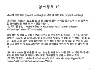 검사항목 19
명시적 레이블링 (explicit labeling) 과 암묵적 레이블링 (implicit labeling)
예전에는 <label> 요소를 쓸 때 레이블이 입력 서식을 감싸도록 하는 암묵적
인 레이블링을 허용하거나 권장하였다 .
( 암묵적인 방법 : <label> 주소 : <input type="text" name=“address"
id="address" size="50"></label>)
암묵적인 방법을 사용함으로써 접근성을 보장하도록 하였다 . 그러나 이러한
방법은 <label> 과 입력 서식이 물리적으로 떨어질 수밖에 없는 상황 ( 예를 들
어 , 표의 서로 다른 셀에 들어가야 하는 상황 ) 에서 쓰기 어려울 뿐만 아니라
현재의 화면 낭독 프로그램에서 제대로 레이블을 인식하지 못하는 경우가 많
다 .
따라서 <label> 을 사용할 때 for 속성을 사용하여 어떤 입력 서식과 짝이 지어
지는지 명확하게 표시하는 명시적인 레이블링 방법을 사용해야 한다 .
( 명시적인 방법 : <label for="address"> 주소 :</label> <input type="text"
name=“address" id="address“ size="50">)
82
 