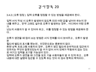 검사항목 20
3.4.2 ( 오류 정정 ) 입력 오류를 정정할 수 있는 방법을 제공해야 한다 .
입력 서식 작성 시 오류가 발생하지 않도록 미리 어떤 값을 넣어야 하는지 안
내를 해주고 , 만약 그래도 실수로 오류가 발생하는 경우 , 어디에서 어떤 오류
가
났는지 사용자가 알 수 있어야 하고 , 이를 정정할 수 있는 방법을 제공해야 한
다 .
오류가 생겼을 때 많이 쓰는 방법은 서식 전체를 다시 보여주고 , 오류가 발생
한
필드에 별도의 표시를 했는데 , 이것만으로는 충분하지 않다 .
화면 낭독 프로그램 사용자의 경우 , 오류가 생긴 필드에 순차적으로 접근하기
전까지는 무엇이 잘못되었는지 알 수가 없어 서식 전체가 작동하지 않는 것으
로 여기고 입력을 포기할 가능성이 있다 .
입력에 오류가 생겼을 때 그것을 보조 기술 사용자들이 알 수 있게 하고 , 오류
내용에 대한 설명에 접근할 수 있도록 하는 것이 이 검사 항목의 목적이다 .
87
 