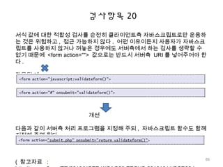 검사항목 20
서식 값에 대한 적합성 검사를 순전히 클라이언트측 자바스크립트로만 운용하
는 것은 위험하고 , 접근 가능하지 않다 . 어떤 이유이든지 사용자가 자바스크
립트를 사용하지 않거나 꺼놓은 경우에도 서버측에서 하는 검사를 생략할 수
없기 때문에 <form action=""> 값으로는 반드시 서버측 URI 를 넣어주어야 한
다 .
잘못된 예
개선
다음과 같이 서버측 처리 프로그램을 지정해 주되 , 자바스크립트 함수도 함께
지정해 주면 된다 .
( 참고자료 :
89
 
