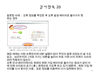 검사항목 20
잘못된 사례 : 오류 정보를 확인한 후 오류 발생 페이지로 돌아가지 못
하는 경우
해당 예제는 어떤 오류인지에 대한 설명이 없어 무엇이 잘못 되었는지 알 수도
없고 , 브라우저의 [ 뒤로 가기 ] 버튼을 눌러서 뒤로 가면 서식 자체가 사라져
버려 작동하지 않는다 .
오류 안내 페이지에서도 원래의 회원 가입 페이지로 돌아가는 링크가 없이 아
예 전체 사이트의 초기 ( 홈 ) 화면으로 가도록 하고 있기 때문에 , 회원 가입 페
이지를 다시 찾아간 다음 , 모든 정보를 처음부터 다시 입력해야 한다 .
91
 
