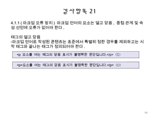 검사항목 21
4.1.1 ( 마크업 오류 방지 ) 마크업 언어의 요소는 열고 닫음 , 중첩 관계 및 속
성 선언에 오류가 없어야 한다 .
태그의 열고 닫음
-마크업 언어로 작성된 콘텐츠는 표준에서 특별히 정한 경우를 제외하고는 시
작 태그와 끝나는 태그가 정의되어야 한다 .
94
 