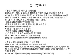 검사항목 21
< 참고 > HTML 과 XHTML 의 차이점
XHTML 은 HTML 을 XML 의 형식으로 구성한 XML 문서의 한 종류다 .
HTML 과는 달리 , XHTML 은 문법이 엄격하여 표준 XML 해석기 (parser) 로
해석이 가능하다 . XHTML 1.0 과 XHTML 1.1 이 현재 W3C 의 권고안이다 .
HTML 과 XHTML 의 주요 차이점은 다음과 같다 .
•태그의 열고 닫음이 명확해야 한다 .
•단독으로 사용되는 태그도 닫는 표기를 해야 한다 .
•속성 값은 따옴표로 묶어야 한다 .
•대소문자를 엄격하게 구분한다 .
•축약형 속성을 사용하지 않는다 .
•스크립트와 스타일은 CDATA 로 표기한다 .
참고 : XHTML 과 HTML 의 차이 (wystan)
( http://blog.wystan.net/2007/05/24/xhtml-vs-html )
< 참고 > 닫는 태그의 생략이 가능한 경우
다음 HTML 태그는 닫는 태그의 생략이 가능하다 .
html, head, body, p, li, dt, dd, thead, tbody, tfoot, colgroup, tr, th, td, option 보
다 자세한 HTML 과 그밖에 마크업언어에 대한 정보는 W3C 웹사이트에서 확
인할 수 있다 .
HTML 4.01 Specification ( http://www.w3.org/TR/html401/ ) 95
 