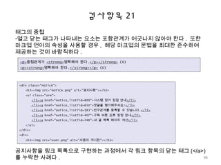 검사항목 21
태그의 중첩
-열고 닫는 태그가 나타내는 요소는 포함관계가 어긋나지 않아야 한다 . 또한
마크업 언어의 속성을 사용할 경우 , 해당 마크업의 문법을 최대한 준수하여
제공하는 것이 바람직하다 .
공지사항을 링크 목록으로 구현하는 과정에서 각 링크 항목의 닫는 태그 (</a>)
를 누락한 사례다 . 96
 
