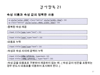 검사항목 21
속성 이름과 속성 값의 정확한 사용
-중복된 속성 제공
-따옴표 누락
-속성과 속성 사이에 공백이 누락
-속성 값을 따옴표로 구분하여 제공하지 않는 예 . ( 속성 값이 빈칸을 포함하는
경우 반드시 따옴표를 이용하여 표시해야 한다 .)
97
 