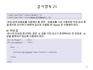 검사항목 21
-속성 값에 따옴표를 사용해야 할 경우 , 따옴표를 그냥 사용하면 속성 값의 종
결 문자로 인식하기 때문에 값으로 사용할 때 " 로 사용해야 한다 .
id 속성 값
-하나의 마크업 문서에는 같은 id 값을 가진 요소가 존재해서는 안 되므로 , id
값을 중복되지 않도록 사용해야 한다 .
98
 