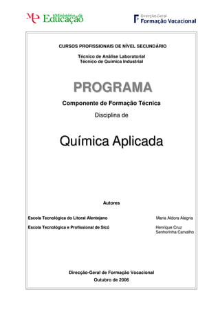 CURSOS PROFISSIONAIS DE NÍVEL SECUNDÁRIO
Técnico de Análise Laboratorial
Técnico de Química Industrial
PPRROOGGRRAAMMAA
Componente de Formação Técnica
DDiisscciipplliinnaa ddee
QQuuíímmiiccaa AApplliiccaaddaa
AAuuttoorreess
EEssccoollaa TTeeccnnoollóóggiiccaa ddoo LLiittoorraall AAlleenntteejjaannoo MMaarriiaa AAllddoorraa AAlleeggrriiaa
EEssccoollaa TTeeccnnoollóóggiiccaa ee PPrrooffiissssiioonnaall ddee SSiiccóó HHeennrriiqquuee CCrruuzz
SSeennhhoorriinnhhaa CCaarrvvaallhhoo
Direcção-Geral de Formação Vocacional
Outubro de 2006
 