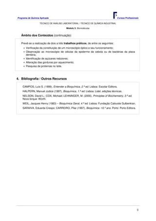 Programa de Química Aplicada Cursos Profissionais
TÉCNICO DE ANÁLISE LABORATORIAL / TÉCNICO DE QUÍMICA INDUSTRIAL
9
Módulo 3: Biomoléculas
Âmbito dos Conteúdos (continuação)
Prevê-se a realização de dois a três trabalhos práticos, de entre os seguintes:
Verificação da constituição de um microscópio óptico e seu funcionamento;
Observação ao microscópio de células da epiderme da cebola ou de bactérias da placa
dentária;
Identificação de açúcares redutores;
Alteração das gorduras por aquecimento;
Pesquisa de proteínas no leite.
4. Bibliografia / Outros Recursos
CAMPOS, Luís S. (1999), Entender a Bioquímica, 2.ª ed. Lisboa: Escolar Editora.
HALPERN, Manuel Júdice (1997), Bioquímica, 1.ª ed. Lisboa: Lidel, edições técnicas.
NELSON, David L.; COX, Michael; LEHNINGER, M. (2000), Principles of Biochemistry, 3.ª ed.
Nova Iorque: Worth.
WEIL, Jacques Henry (1983) – Bioquímica Geral, 4.ª ed. Lisboa: Fundação Calouste Gulbenkian.
SARAIVA, Eduarda Crespo; CARREIRO, Pilar (1997), Bioquímica -10.º ano. Porto: Porto Editora.
 