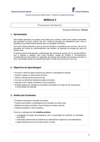 Programa de Química Aplicada Cursos Profissionais
TÉCNICO DE ANÁLISE LABORATORIAL / TÉCNICO DE QUÍMICA INDUSTRIAL
10
MÓDULO 4
Duração de Referência: 18 horas
1. Apresentação
Este módulo apresenta um carácter mais prático que o anterior, onde se irão realizar actividades
que permitam ao aluno verificar não só o modo de actuação de catalisadores bem como a
importância que determinados factores têm na actividade enzimática.
Com este módulo pretende-se que os alunos entendam a importância das enzimas, não só nos
processos de síntese de macromoléculas mas também na obtenção da energia por parte de
células vivas.
O módulo permite ainda abordar a classificação das enzimas de acordo com as normas IUPAC e
com a reacção a catalisar, bem como introduzir noções de Cinética e Termodinâmica,
considerando que elas podem ser aplicadas não apenas aos estudos de processos químicos in
vitro, mas também ajudar ao entendimento sobre o modo como funciona um ser vivo.
2. Objectivos de Aprendizagem
Enunciar o efeito de alguns factores que afectam a velocidade da reacção;
Explicar o papel e a natureza das enzimas;
Indicar a natureza química das enzimas;
Enunciar os diferentes modelos de acção enzimática;
Distinguir entre inibição competitiva e não competitiva;
Analisar gráficos de variação da actividade enzimática em função do pH, temperatura
e concentração do substrato.
3. Âmbito dos Conteúdos
Energia de activação e actuação enzimática.
Factores que afectam a velocidade de uma reacção nos seres vivos.
Modelos de acção enzimática: chave-ferradura e encaixe induzido.
Inibição competitiva e não competitiva.
Prevê-se a realização de três trabalhos práticos:
Investigação da acção da temperatura, pH e concentração do substrato na actividade
enzimática;
Verificação experimental da existência de catalisadores inorgânicos e biocatalisadores;
Acção catalítica da enzima da saliva sobre o amido.
Processos Celulares I
 