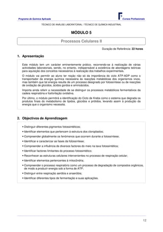 Programa de Química Aplicada Cursos Profissionais
TÉCNICO DE ANÁLISE LABORATORIAL / TÉCNICO DE QUÍMICA INDUSTRIAL
12
MÓDULO 5
Duração de Referência: 22 horas
1. Apresentação
Este módulo tem um carácter eminentemente prático, recorrendo-se à realização de várias
actividades laboratoriais, sendo, no entanto, indispensável a existência de abordagens teóricas
para aquisição dos conceitos necessários à realização dos trabalhos experimentais.
O módulo vai permitir ao aluno ter noção não só da importância do ciclo ATP-ADP como o
transportador da energia química necessária ás reacções metabólicas dos organismos vivos,
mas também que tal energia resulta de um processo designado por fotossíntese ou de reacções
de oxidação de glúcidos, ácidos gordos e aminoácidos.
Importa ainda referir a necessidade de se distinguir os processos metabólicos fermentativos da
cadeia respiratória e fosforilação oxidativa.
Por último, o módulo permitirá a identificação do Ciclo de Krebs como o sistema que degrada os
produtos finais do metabolismo de lípidos, glúcidos e prótidos, levando assim à produção da
energia que o organismo necessita.
2. Objectivos de Aprendizagem
Distinguir diferentes pigmentos fotossintéticos;
Identificar elementos que pertencem à estrutura dos cloroplastos;
Compreender globalmente os fenómenos que ocorrem durante a fotossíntese;
Identificar e caracterizar as fases da fotossíntese;
Compreender a influência de diversos factores do meio na taxa fotossintética;
Identificar factores limitantes do processo fotossintético;
Reconhecer as estruturas celulares intervenientes no processo de respiração celular;
Identificar elementos pertencentes à mitocôndria;
Compreender o processo respiratório como um processo de degradação de compostos orgânicos,
de modo a produzir energia sob a forma de ATP;
Distinguir entre respiração aeróbia e anaeróbia;
Identificar diferentes tipos de fermentação e suas aplicações.
Processos Celulares II
 