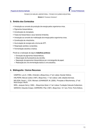 Programa de Química Aplicada Cursos Profissionais
TÉCNICO DE ANÁLISE LABORATORIAL / TÉCNICO DE QUÍMICA INDUSTRIAL
13
Módulo 5: Processos Celulares II
3. Âmbito dos Conteúdos
Introdução ao conceito de produção de energia pelos organismos vivos.
Pigmentos fotossintéticos.
Constituição do cloroplasto.
Fases da fotossíntese e seus factores limitantes.
Introdução ao conceito de mobilização de energia pelos organismos vivos.
Constituição da mitocôndria.
Acumulação de energia sob a forma de ATP.
Respiração aeróbia e anaeróbia;
Fermentação alcoólica e láctica.
Prevê-se a realização de alguns trabalhos práticos:
Extracção de pigmentos fotossintéticos;
Observação da fluorescência da clorofila;
Separação de pigmentos fotossintéticos por cromatografia de papel;
Realização de uma fermentação láctica e uma alcoólica.
4. Bibliografia / Outros Recursos
CAMPOS, Luís S. (1999), Entender a Bioquímica, 2.ª ed. Lisboa: Escolar Editora.
HALPERN, Manuel Júdice (1997), Bioquímica, 1.ª ed. Lisboa: Lidel, edições técnicas.
NELSON, David L.; COX, Michael; LEHNINGER, M. (2000), Principles of Biochemistry, 3.ª ed.
Nova Iorque: Worth.
WEIL, Jacques Henry (1983) – Bioquímica Geral, 4.ª ed. Lisboa: Fundação Calouste Gulbenkian.
SARAIVA, Eduarda Crespo; CARREIRO, Pilar (1997), Bioquímica -10.º ano. Porto: Porto Editora.
 