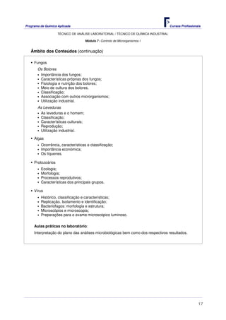 Programa de Química Aplicada Cursos Profissionais
TÉCNICO DE ANÁLISE LABORATORIAL / TÉCNICO DE QUÍMICA INDUSTRIAL
17
Módulo 7: Controlo de Microrganismos I
Âmbito dos Conteúdos (continuação)
Fungos
Os Bolores
Importância dos fungos;
Características próprias dos fungos;
Fisiologia e nutrição dos bolores;
Meio de cultura dos bolores.
Classificação;
Associação com outros microrganismos;
Utilização industrial.
As Leveduras
As leveduras e o homem;
Classificação;
Características culturais;
Reprodução;
Utilização industrial.
Algas
Ocorrência, características e classificação;
Importância económica;
Os líquenes.
Protozoários
Ecologia;
Morfologia;
Processos reprodutivos;
Características dos principais grupos.
Vírus
Histórico, classificação e características;
Replicação. Isolamento e identificação;
Bacteriófagos: morfologia e estrutura;
Microscópios e microscopia;
Preparações para o exame microscópico luminoso.
Aulas práticas no laboratório:
Interpretação do plano das análises microbiológicas bem como dos respectivos resultados.
 