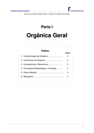Programa de Química Aplicada Cursos Profissionais
TÉCNICO DE ANÁLISE LABORATORIAL / TÉCNICO DE QUÍMICA INDUSTRIAL
1
Parte I
OOrrggâânniiccaa GGeerraall
Índice:
PPáággiinnaa
1. Caracterização da Disciplina …….………….… 2
2. Visão Geral do Programa ……………….…...... 2
3. Competências a Desenvolver. ……………. …. 2
4. Orientações Metodológicas / Avaliação …. …. 3
5. Elenco Modular …….....……………………........ 4
6. Bibliografia …………………. ……………………. 4
 