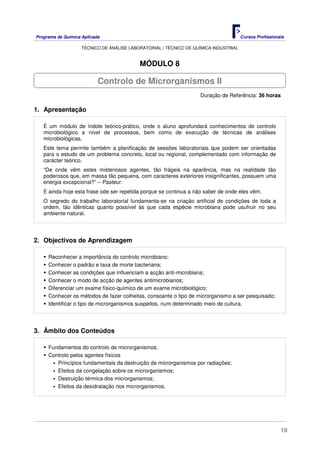 Programa de Química Aplicada Cursos Profissionais
TÉCNICO DE ANÁLISE LABORATORIAL / TÉCNICO DE QUÍMICA INDUSTRIAL
19
MÓDULO 8
Duração de Referência: 36 horas
1. Apresentação
É um módulo de índole teórico-prático, onde o aluno aprofundará conhecimentos de controlo
microbiológico a nível de processos, bem como de execução de técnicas de análises
microbiológicas.
Este tema permite também a planificação de sessões laboratoriais que podem ser orientadas
para o estudo de um problema concreto, local ou regional, complementado com informação de
carácter teórico.
“De onde vêm estes misteriosos agentes, tão frágeis na aparência, mas na realidade tão
poderosos que, em massa tão pequena, com caracteres exteriores insignificantes, possuem uma
energia excepcional?” – Pasteur.
E ainda hoje esta frase ode ser repetida porque se continua a não saber de onde eles vêm.
O segredo do trabalho laboratorial fundamenta-se na criação artificial de condições de toda a
ordem, tão idênticas quanto possível às que cada espécie microbiana pode usufruir no seu
ambiente natural.
2. Objectivos de Aprendizagem
Reconhecer a importância do controlo microbiano;
Conhecer o padrão e taxa de morte bacteriana;
Conhecer as condições que influenciam a acção anti-microbiana;
Conhecer o modo de acção de agentes antimicrobianos;
Diferenciar um exame físico-químico de um exame microbiológico;
Conhecer os métodos de fazer colheitas, consoante o tipo de microrganismo a ser pesquisado;
Identificar o tipo de microrganismos suspeitos, num determinado meio de cultura.
3. Âmbito dos Conteúdos
Fundamentos do controlo de microrganismos.
Controlo pelos agentes físicos
Princípios fundamentais da destruição de microrganismos por radiações;
Efeitos da congelação sobre os microrganismos;
Destruição térmica dos microrganismos;
Efeitos da desidratação nos microrganismos.
Controlo de Microrganismos II
 