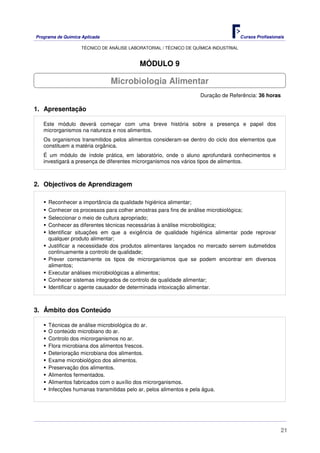 Programa de Química Aplicada Cursos Profissionais
TÉCNICO DE ANÁLISE LABORATORIAL / TÉCNICO DE QUÍMICA INDUSTRIAL
21
MÓDULO 9
Duração de Referência: 36 horas
1. Apresentação
Este módulo deverá começar com uma breve história sobre a presença e papel dos
microrganismos na natureza e nos alimentos.
Os organismos transmitidos pelos alimentos consideram-se dentro do ciclo dos elementos que
constituem a matéria orgânica.
É um módulo de índole prática, em laboratório, onde o aluno aprofundará conhecimentos e
investigará a presença de diferentes microrganismos nos vários tipos de alimentos.
2. Objectivos de Aprendizagem
Reconhecer a importância da qualidade higiénica alimentar;
Conhecer os processos para colher amostras para fins de análise microbiológica;
Seleccionar o meio de cultura apropriado;
Conhecer as diferentes técnicas necessárias à análise microbiológica;
Identificar situações em que a exigência de qualidade higiénica alimentar pode reprovar
qualquer produto alimentar;
Justificar a necessidade dos produtos alimentares lançados no mercado serrem submetidos
continuamente a controlo de qualidade;
Prever correctamente os tipos de microrganismos que se podem encontrar em diversos
alimentos;
Executar análises microbiológicas a alimentos;
Conhecer sistemas integrados de controlo de qualidade alimentar;
Identificar o agente causador de determinada intoxicação alimentar.
3. Âmbito dos Conteúdo
Técnicas de análise microbiológica do ar.
O conteúdo microbiano do ar.
Controlo dos microrganismos no ar.
Flora microbiana dos alimentos frescos.
Deterioração microbiana dos alimentos.
Exame microbiológico dos alimentos.
Preservação dos alimentos.
Alimentos fermentados.
Alimentos fabricados com o auxílio dos microrganismos.
Infecções humanas transmitidas pelo ar, pelos alimentos e pela água.
Microbiologia Alimentar
 