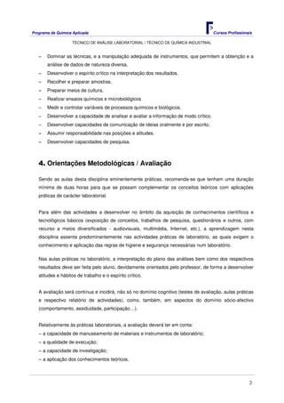 Programa de Química Aplicada Cursos Profissionais
TÉCNICO DE ANÁLISE LABORATORIAL / TÉCNICO DE QUÍMICA INDUSTRIAL
3
−−−− Dominar as técnicas, e a manipulação adequada de instrumentos, que permitem a obtenção e a
análise de dados de natureza diversa.
−−−− Desenvolver o espírito crítico na interpretação dos resultados.
−−−− Recolher e preparar amostras.
−−−− Preparar meios de cultura.
−−−− Realizar ensaios químicos e microbiológicos
−−−− Medir e controlar variáveis de processos químicos e biológicos.
−−−− Desenvolver a capacidade de analisar e avaliar a informação de modo crítico.
−−−− Desenvolver capacidades de comunicação de ideias oralmente e por escrito.
−−−− Assumir responsabilidade nas posições e atitudes.
−−−− Desenvolver capacidades de pesquisa.
4. Orientações Metodológicas / Avaliação
Sendo as aulas desta disciplina eminentemente práticas, recomenda-se que tenham uma duração
mínima de duas horas para que se possam complementar os conceitos teóricos com aplicações
práticas de carácter laboratorial.
Para além das actividades a desenvolver no âmbito da aquisição de conhecimentos científicos e
tecnológicos básicos (exposição de conceitos, trabalhos de pesquisa, questionários e outros, com
recurso a meios diversificados - audiovisuais, multimédia, Internet, etc.), a aprendizagem nesta
disciplina assenta predominantemente nas actividades práticas de laboratório, as quais exigem o
conhecimento e aplicação das regras de higiene e segurança necessárias num laboratório.
Nas aulas práticas no laboratório, a interpretação do plano das análises bem como dos respectivos
resultados deve ser feita pelo aluno, devidamente orientados pelo professor, de forma a desenvolver
atitudes e hábitos de trabalho e o espírito crítico.
A avaliação será contínua e incidirá, não só no domínio cognitivo (testes de avaliação, aulas práticas
e respectivo relatório de actividades), como, também, em aspectos do domínio sócio-afectivo
(comportamento, assiduidade, participação…).
Relativamente às práticas laboratoriais, a avaliação deverá ter em conta:
−−−− a capacidade de manuseamento de materiais e instrumentos de laboratório;
−−−− a qualidade de execução;
−−−− a capacidade de investigação;
−−−− a aplicação dos conhecimentos teóricos.
 