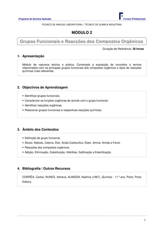 Programa de Química Aplicada Cursos Profissionais
TÉCNICO DE ANÁLISE LABORATORIAL / TÉCNICO DE QUÍMICA INDUSTRIAL
7
MÓDULO 2
Duração de Referência: 36 horas
1. Apresentação
Módulo de natureza teórica e prática. Contempla a exposição de conceitos e termos
relacionados com os principais grupos funcionais dos compostos orgânicos e tipos de reacções
químicas mais relevantes.
2. Objectivos de Aprendizagem
Identificar grupos funcionais;
Caracterizar as funções orgânicas de acordo com o grupo funcional;
Identificar reacções orgânicas;
Relacionar grupos funcionais e respectivas reacções químicas;
3. Âmbito dos Conteúdos
Definição de grupo funcional.
Álcool, Aldeído, Cetona, Éter, Ácido Carboxílico, Éster, Amina, Amida e Fenol.
Reacções dos compostos orgânicos.
Adição, Eliminação, Substituição, Hidrólise, Salificação e Esterificação.
4. Bibliografia / Outros Recursos
CORRÊA, Carlos; NUNES, Adriana; ALMEIDA, Noémia (1997), Química - 11.º ano. Porto: Porto
Editora.
Grupos Funcionais e Reacções dos Compostos Orgânicos
 