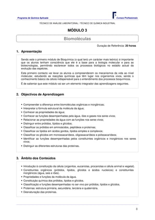 Programa de Química Aplicada Cursos Profissionais
TÉCNICO DE ANÁLISE LABORATORIAL / TÉCNICO DE QUÍMICA INDUSTRIAL
8
MÓDULO 3
Duração de Referência: 20 horas
1. Apresentação
Sendo este o primeiro módulo de Bioquímica (o qual terá um carácter mais teórico) é importante
que os alunos tenham consciência que ele é a base para a biologia molecular e para as
biotecnologias, permitindo esclarecer todos os processos biológicos no estádio actual da
evolução das espécies.
Este primeiro contacto vai levar os alunos a compreenderem os mecanismos da vida ao nível
molecular, estudando as reacções químicas que têm lugar nos organismos vivos, sendo o
conhecimento básico da célula indispensável para o entendimento dos processos bioquímicos.
É de salientar que este módulo vai ser um elemento integrador das aprendizagens seguintes.
2. Objectivos de Aprendizagem
Compreender a diferença entre biomoléculas orgânicas e inorgânicas;
Interpretar a fórmula estrutural da molécula da água;
Conhecer as propriedades da água;
Conhecer as funções desempenhadas pela água, iões e gases nos seres vivos;
Relacionar as propriedades da água com as funções nos seres vivos;
Distinguir entre prótidos, lípidos e glícidos;
Classificar os prótidos em aminoácidos, peptídeos e proteínas;
Classificar os lípidos em ácidos gordos, lípidos simples e complexos;
Classificar os glícidos em monossacarídeos, oligossacarídeos e polissacarídeos;
Identificar as funções desempenhadas pelos constituintes orgânicos e inorgânicos nos seres
vivos;
Distinguir as diferentes estruturas das proteínas.
3. Âmbito dos Conteúdos
Introdução à constituição da célula (organitos, eucariotas, procariotas e célula animal e vegetal).
Constituintes orgânicos (prótidos, lípidos, glícidos e ácidos nucleicos) e constituintes
inorgânicos (água, sais e iões).
Propriedades e funções da molécula da água.
Constituição química dos prótidos, lípidos e glícidos.
Classificação e funções desempenhadas no ser vivo por prótidos, lípidos e glícidos.
Proteínas: estrutura primária, secundária, terciária e quaternária.
Desnaturação das proteínas.
Biomoléculas
 
