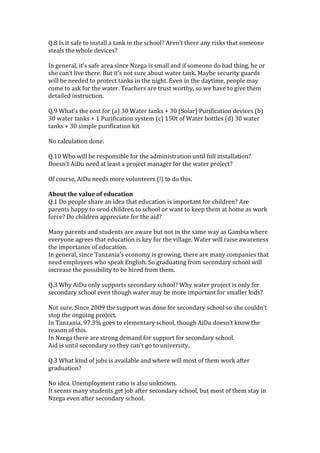 Q.8	
  Is	
  it	
  safe	
  to	
  install	
  a	
  tank	
  in	
  the	
  school?	
  Aren’t	
  there	
  any	
  risks	
  that	
  someone	
  
steals	
  the	
  whole	
  devices?	
  
	
  
In	
  general,	
  it’s	
  safe	
  area	
  since	
  Nzega	
  is	
  small	
  and	
  if	
  someone	
  do	
  bad	
  thing,	
  he	
  or	
  
she	
  can’t	
  live	
  there.	
  But	
  it’s	
  not	
  sure	
  about	
  water	
  tank.	
  Maybe	
  security	
  guards	
  
will	
  be	
  needed	
  to	
  protect	
  tanks	
  in	
  the	
  night.	
  Even	
  in	
  the	
  daytime,	
  people	
  may	
  
come	
  to	
  ask	
  for	
  the	
  water.	
  Teachers	
  are	
  trust	
  worthy,	
  so	
  we	
  have	
  to	
  give	
  them	
  
detailed	
  instruction.	
  	
  	
  
	
  
Q.9	
  What’s	
  the	
  cost	
  for	
  (a)	
  30	
  Water	
  tanks	
  +	
  30	
  (Solar)	
  Purification	
  devices	
  (b)	
  
30	
  water	
  tanks	
  +	
  1	
  Purification	
  system	
  (c)	
  150t	
  of	
  Water	
  bottles	
  (d)	
  30	
  water	
  
tanks	
  +	
  30	
  simple	
  purification	
  kit	
  
	
  
No	
  calculation	
  done.	
  	
  
	
  
Q.10	
  Who	
  will	
  be	
  responsible	
  for	
  the	
  administration	
  until	
  full	
  installation?	
  
Doesn’t	
  AiDu	
  need	
  at	
  least	
  a	
  project	
  manager	
  for	
  the	
  water	
  project?	
  	
  
	
  
Of	
  course,	
  AiDu	
  needs	
  more	
  volunteers	
  (!)	
  to	
  do	
  this.	
  	
  
	
  
About	
  the	
  value	
  of	
  education	
  	
  
Q.1	
  Do	
  people	
  share	
  an	
  idea	
  that	
  education	
  is	
  important	
  for	
  children?	
  Are	
  
parents	
  happy	
  to	
  send	
  children	
  to	
  school	
  or	
  want	
  to	
  keep	
  them	
  at	
  home	
  as	
  work	
  
force?	
  Do	
  children	
  appreciate	
  for	
  the	
  aid?	
  
	
  
Many	
  parents	
  and	
  students	
  are	
  aware	
  but	
  not	
  in	
  the	
  same	
  way	
  as	
  Gambia	
  where	
  
everyone	
  agrees	
  that	
  education	
  is	
  key	
  for	
  the	
  village.	
  Water	
  will	
  raise	
  awareness	
  
the	
  importance	
  of	
  education.	
  	
  
In	
  general,	
  since	
  Tanzania’s	
  economy	
  is	
  growing,	
  there	
  are	
  many	
  companies	
  that	
  
need	
  employees	
  who	
  speak	
  English.	
  So	
  graduating	
  from	
  secondary	
  school	
  will	
  
increase	
  the	
  possibility	
  to	
  be	
  hired	
  from	
  them.	
  	
  
	
  
Q.3	
  Why	
  AiDu	
  only	
  supports	
  secondary	
  school?	
  Why	
  water	
  project	
  is	
  only	
  for	
  
secondary	
  school	
  even	
  though	
  water	
  may	
  be	
  more	
  important	
  for	
  smaller	
  kids?	
  	
  
	
  
Not	
  sure.	
  Since	
  2009	
  the	
  support	
  was	
  done	
  for	
  secondary	
  school	
  so	
  she	
  couldn’t	
  
stop	
  the	
  ongoing	
  project.	
  	
  
In	
  Tanzania,	
  97.3%	
  goes	
  to	
  elementary	
  school,	
  though	
  AiDu	
  doesn’t	
  know	
  the	
  
reason	
  of	
  this.	
  	
  
In	
  Nzega	
  there	
  are	
  strong	
  demand	
  for	
  support	
  for	
  secondary	
  school.	
  	
  
Aid	
  is	
  until	
  secondary	
  so	
  they	
  can’t	
  go	
  to	
  university.	
  	
  
	
  
Q.3	
  What	
  kind	
  of	
  jobs	
  is	
  available	
  and	
  where	
  will	
  most	
  of	
  them	
  work	
  after	
  
graduation?	
  
	
  
No	
  idea.	
  Unemployment	
  ratio	
  is	
  also	
  unknown.	
  	
  
It	
  seems	
  many	
  students	
  get	
  job	
  after	
  secondary	
  school,	
  but	
  most	
  of	
  them	
  stay	
  in	
  
Nzega	
  even	
  after	
  secondary	
  school.	
  	
  
	
  

 