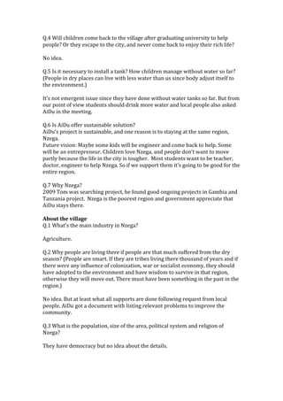 Q.4	
  Will	
  children	
  come	
  back	
  to	
  the	
  village	
  after	
  graduating	
  university	
  to	
  help	
  
people?	
  Or	
  they	
  escape	
  to	
  the	
  city,	
  and	
  never	
  come	
  back	
  to	
  enjoy	
  their	
  rich	
  life?	
  
	
  
No	
  idea.	
  
	
  
Q.5	
  Is	
  it	
  necessary	
  to	
  install	
  a	
  tank?	
  How	
  children	
  manage	
  without	
  water	
  so	
  far?	
  
(People	
  in	
  dry	
  places	
  can	
  live	
  with	
  less	
  water	
  than	
  us	
  since	
  body	
  adjust	
  itself	
  to	
  
the	
  environment.)	
  
	
  
It’s	
  not	
  emergent	
  issue	
  since	
  they	
  have	
  done	
  without	
  water	
  tanks	
  so	
  far.	
  But	
  from	
  
our	
  point	
  of	
  view	
  students	
  should	
  drink	
  more	
  water	
  and	
  local	
  people	
  also	
  asked	
  
AiDu	
  in	
  the	
  meeting.	
  
	
  
Q.6	
  Is	
  AiDu	
  offer	
  sustainable	
  solution?	
  
AiDu’s	
  project	
  is	
  sustainable,	
  and	
  one	
  reason	
  is	
  to	
  staying	
  at	
  the	
  same	
  region,	
  
Nzega.	
  	
  
Future	
  vision:	
  Maybe	
  some	
  kids	
  will	
  be	
  engineer	
  and	
  come	
  back	
  to	
  help.	
  Some	
  
will	
  be	
  an	
  entrepreneur.	
  Children	
  love	
  Nzega,	
  and	
  people	
  don’t	
  want	
  to	
  move	
  
partly	
  because	
  the	
  life	
  in	
  the	
  city	
  is	
  tougher.	
  	
  Most	
  students	
  want	
  to	
  be	
  teacher,	
  
doctor,	
  engineer	
  to	
  help	
  Nzega.	
  So	
  if	
  we	
  support	
  them	
  it’s	
  going	
  to	
  be	
  good	
  for	
  the	
  
entire	
  region.	
  	
  
	
  
Q.7	
  Why	
  Nzega?	
  
2009	
  Tom	
  was	
  searching	
  project,	
  he	
  found	
  good	
  ongoing	
  projects	
  in	
  Gambia	
  and	
  
Tanzania	
  project.	
  	
  Nzega	
  is	
  the	
  poorest	
  region	
  and	
  government	
  appreciate	
  that	
  
AiDu	
  stays	
  there.	
  
	
  
About	
  the	
  village	
  
Q.1	
  What’s	
  the	
  main	
  industry	
  in	
  Nzega?	
  
	
  
Agriculture.	
  	
  
	
  
Q.2	
  Why	
  people	
  are	
  living	
  there	
  if	
  people	
  are	
  that	
  much	
  suffered	
  from	
  the	
  dry	
  
season?	
  (People	
  are	
  smart.	
  If	
  they	
  are	
  tribes	
  living	
  there	
  thousand	
  of	
  years	
  and	
  if	
  
there	
  were	
  any	
  influence	
  of	
  colonization,	
  war	
  or	
  socialist	
  economy,	
  they	
  should	
  
have	
  adopted	
  to	
  the	
  environment	
  and	
  have	
  wisdom	
  to	
  survive	
  in	
  that	
  region,	
  
otherwise	
  they	
  will	
  move	
  out.	
  There	
  must	
  have	
  been	
  something	
  in	
  the	
  past	
  in	
  the	
  
region.)	
  
	
  
No	
  idea.	
  But	
  at	
  least	
  what	
  all	
  supports	
  are	
  done	
  following	
  request	
  from	
  local	
  
people.	
  AiDu	
  got	
  a	
  document	
  with	
  listing	
  relevant	
  problems	
  to	
  improve	
  the	
  
community.	
  	
  	
  
	
  
Q.3	
  What	
  is	
  the	
  population,	
  size	
  of	
  the	
  area,	
  political	
  system	
  and	
  religion	
  of	
  
Nzega?	
  
	
  
They	
  have	
  democracy	
  but	
  no	
  idea	
  about	
  the	
  details.	
  
	
  

 