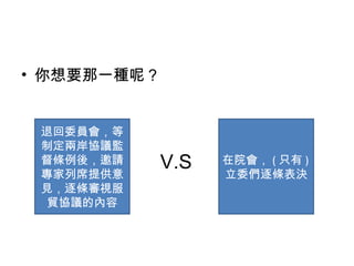 • 你想要那一種呢？
退回委員會，等
制定兩岸協議監
督條例後，邀請
專家列席提供意
見，逐條審視服
貿協議的內容
V.S 在院會， ( 只有 )
立委們逐條表決
 