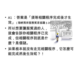 • A1 ︰答案是「須等相關程序完成後才生
效」 ( 海峽兩岸服務貿易協議 § 24)
• 所以想要讓服貿過的人，
就會告訴你相關程序已完
成，但相關程序到底是什
麼？是個謎。
• 如果根本就沒有走完相關程序，它怎麼可
能完成然後生效呢？！
 