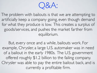 Q&A:
The problem with bailouts is that we are attempting to
artiﬁcially keep a company going, even though demand
for what they produce is low. This creates a surplus of
goods/services, and pushes the market farther from
equilibrium. 	

!
But, every once and a while, bailouts work. For
example, Chrysler, a large U.S. automaker was in need
of a bailout in the early 1980s. The U.S. government
offered roughly $1.2 billion to the failing company.
Chrysler was able to pay the entire bailout back, and is
currently a proﬁtable ﬁrm.	

 