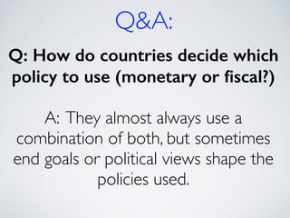 Q&A:
Q: How do countries decide which
policy to use (monetary or ﬁscal?)
!
A: They almost always use a
combination of both, but sometimes
end goals or political views shape the
policies used.
 